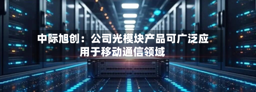 中际旭创:公司光模块产品可广泛应用于移动通信领域-第2张图片